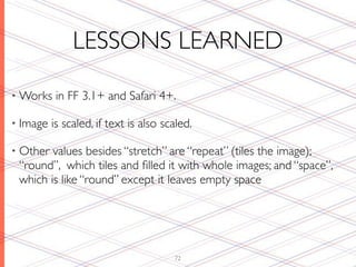 LESSONS LEARNED

• Works    in FF 3.1+ and Safari 4+.

• Image   is scaled, if text is also scaled.

• Other values besides “stretch” are “repeat” (tiles the image);
 “round”, which tiles and ﬁlled it with whole images; and “space”,
 which is like “round” except it leaves empty space




                                       72
 
