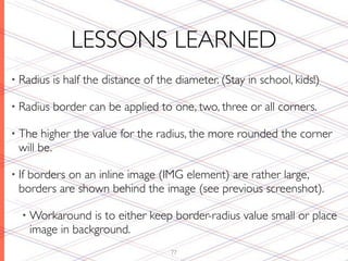 LESSONS LEARNED
• Radius   is half the distance of the diameter. (Stay in school, kids!)

• Radius   border can be applied to one, two, three or all corners.

• The   higher the value for the radius, the more rounded the corner
  will be.

• If
   borders on an inline image (IMG element) are rather large,
  borders are shown behind the image (see previous screenshot).

   • Workaround     is to either keep border-radius value small or place
       image in background.
                                     77
 