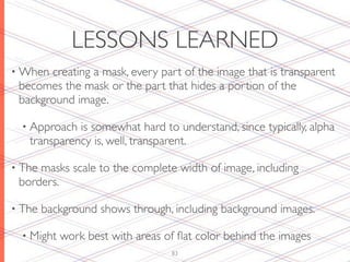 LESSONS LEARNED
• When creating a mask, every part of the image that is transparent
 becomes the mask or the part that hides a portion of the
 background image.

  • Approach is somewhat hard to understand, since typically, alpha
   transparency is, well, transparent.

• Themasks scale to the complete width of image, including
 borders.

• The   background shows through, including background images.

  • Might   work best with areas of ﬂat color behind the images
                                  83
 