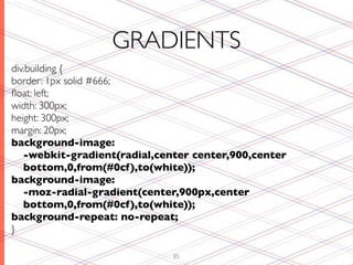 GRADIENTS
div.building {
border: 1px solid #666;
ﬂoat: left;
width: 300px;
height: 300px;
margin: 20px;
background-image:
   -webkit-gradient(radial,center center,900,center
   bottom,0,from(#0cf ),to(white));
background-image:
   -moz-radial-gradient(center,900px,center
   bottom,0,from(#0cf ),to(white));
background-repeat: no-repeat;
}

                              85
 