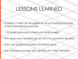LESSONS LEARNED

• Gradients in Safari can be applied to not just background images
 of block-level elements, but also:

  • list   bullets, generated content, and border-images!

• Unit     values aren’t accepted (px, em, etc.) It’s assumed to be pixels.

• Don’t     use background-position shorthand values.

• Use    a background-image with a gradient for “older” browsers.

                                       91
 