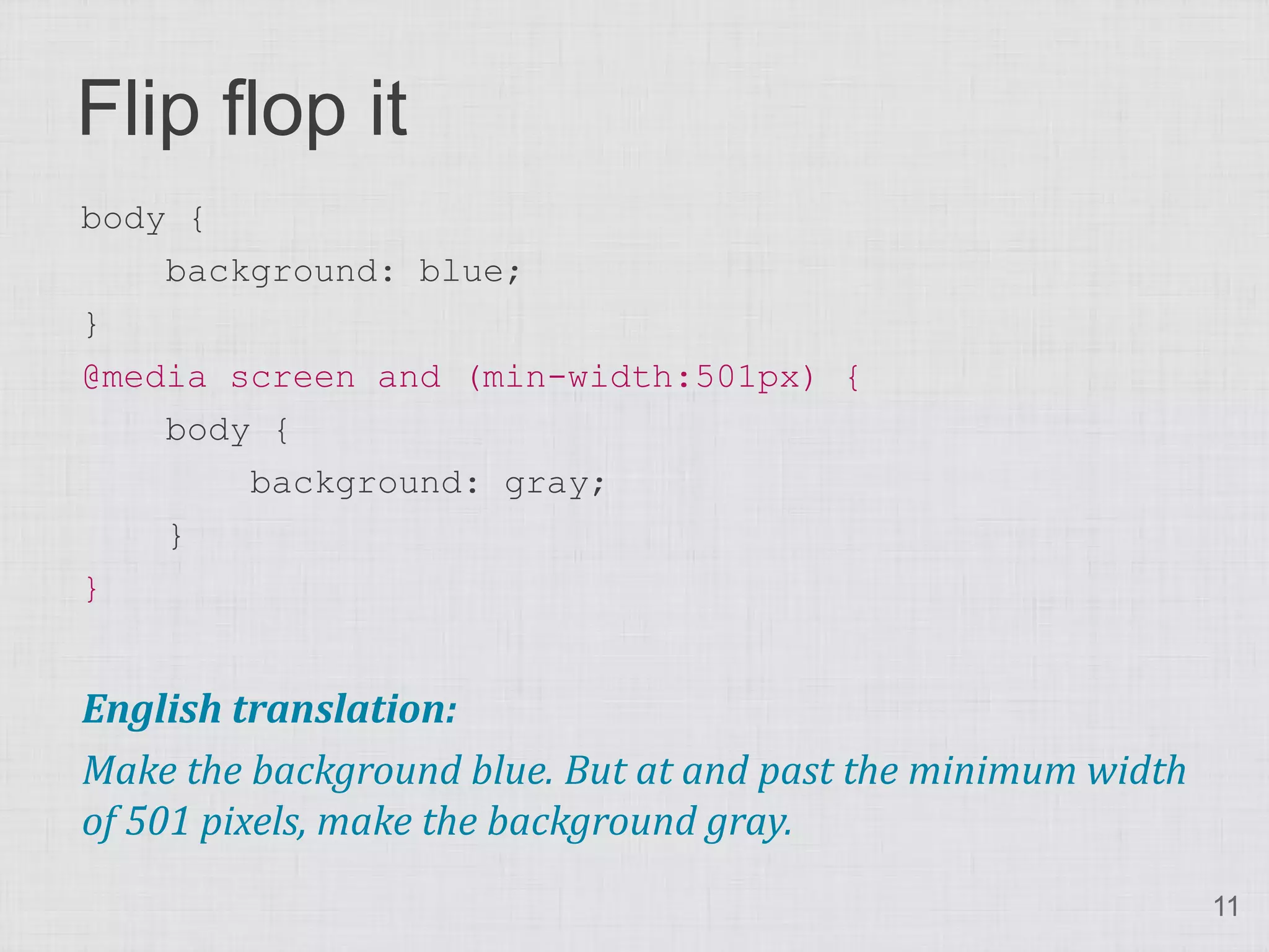 Flip flop it body { background: blue; } @media screen and (min-width:501px) { body { background: gray; } } English translation: Make the background blue. But at and past the minimum width of 501 pixels, make the background gray. 11 