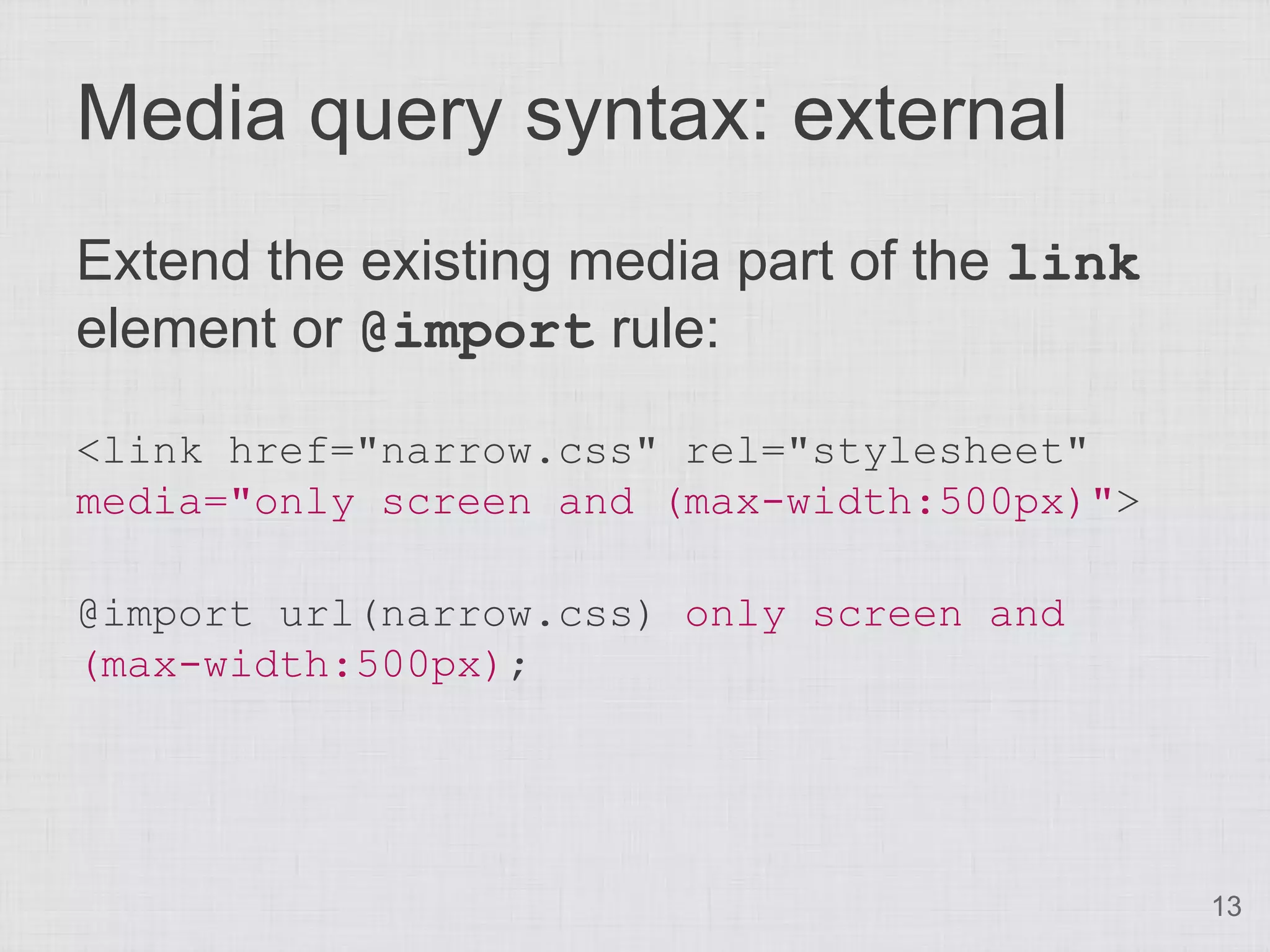 Media query syntax: external Extend the existing media part of the link element or @import rule: <link href="narrow.css" rel="stylesheet" media="only screen and (max-width:500px)"> @import url(narrow.css) only screen and (max-width:500px); 13 