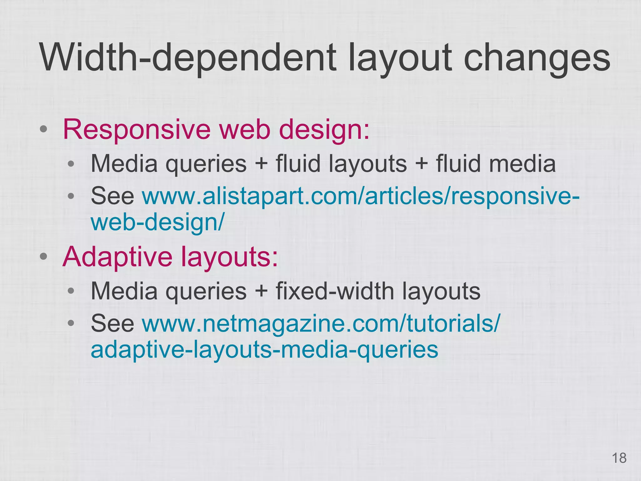 Width-dependent layout changes • Responsive web design: • Media queries + fluid layouts + fluid media • See www.alistapart.com/articles/responsive- web-design/ • Adaptive layouts: • Media queries + fixed-width layouts • See www.netmagazine.com/tutorials/ adaptive-layouts-media-queries 18 