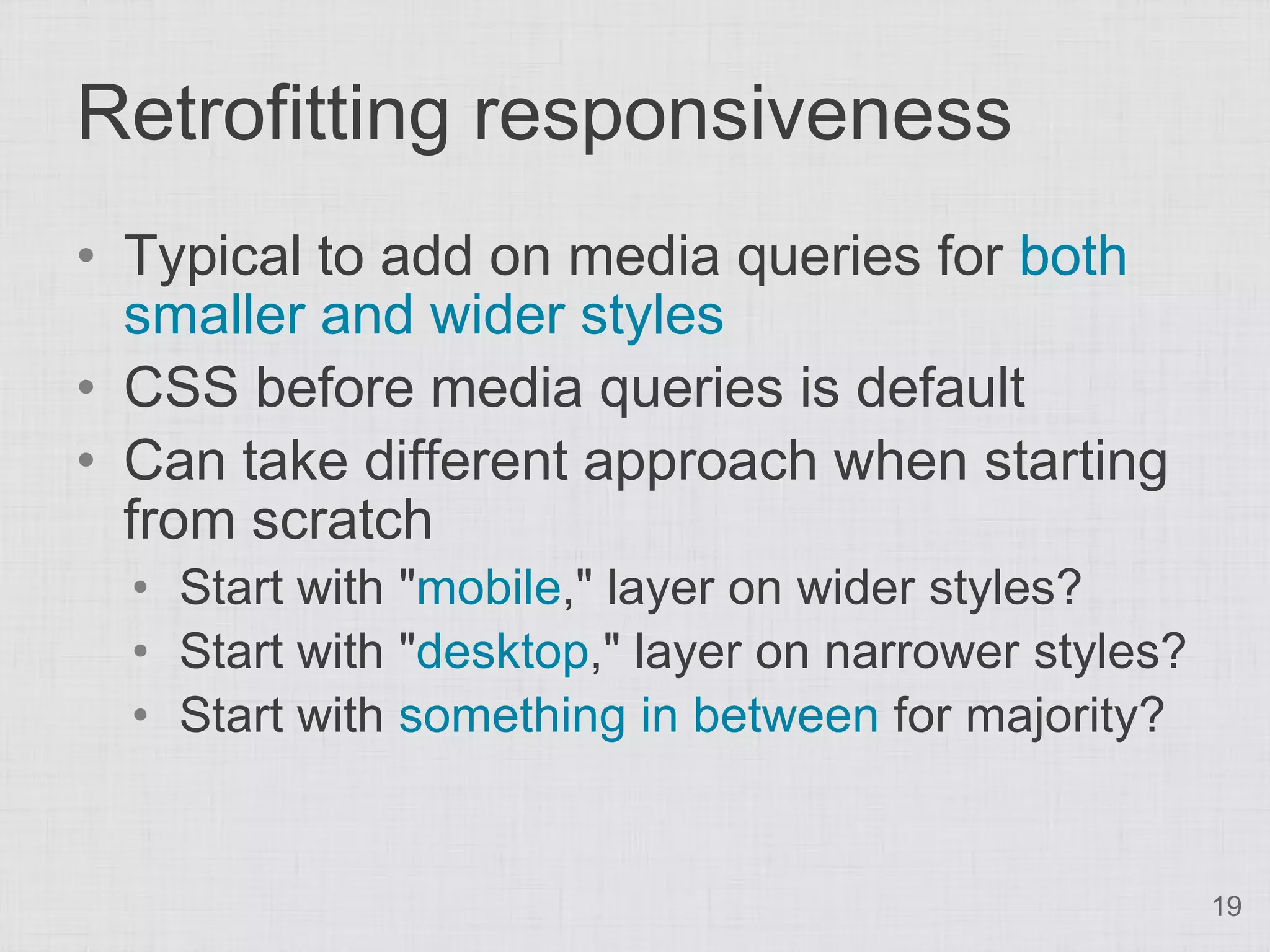 Retrofitting responsiveness • Typical to add on media queries for both smaller and wider styles • CSS before media queries is default • Can take different approach when starting from scratch • Start with "mobile," layer on wider styles? • Start with "desktop," layer on narrower styles? • Start with something in between for majority? 19 