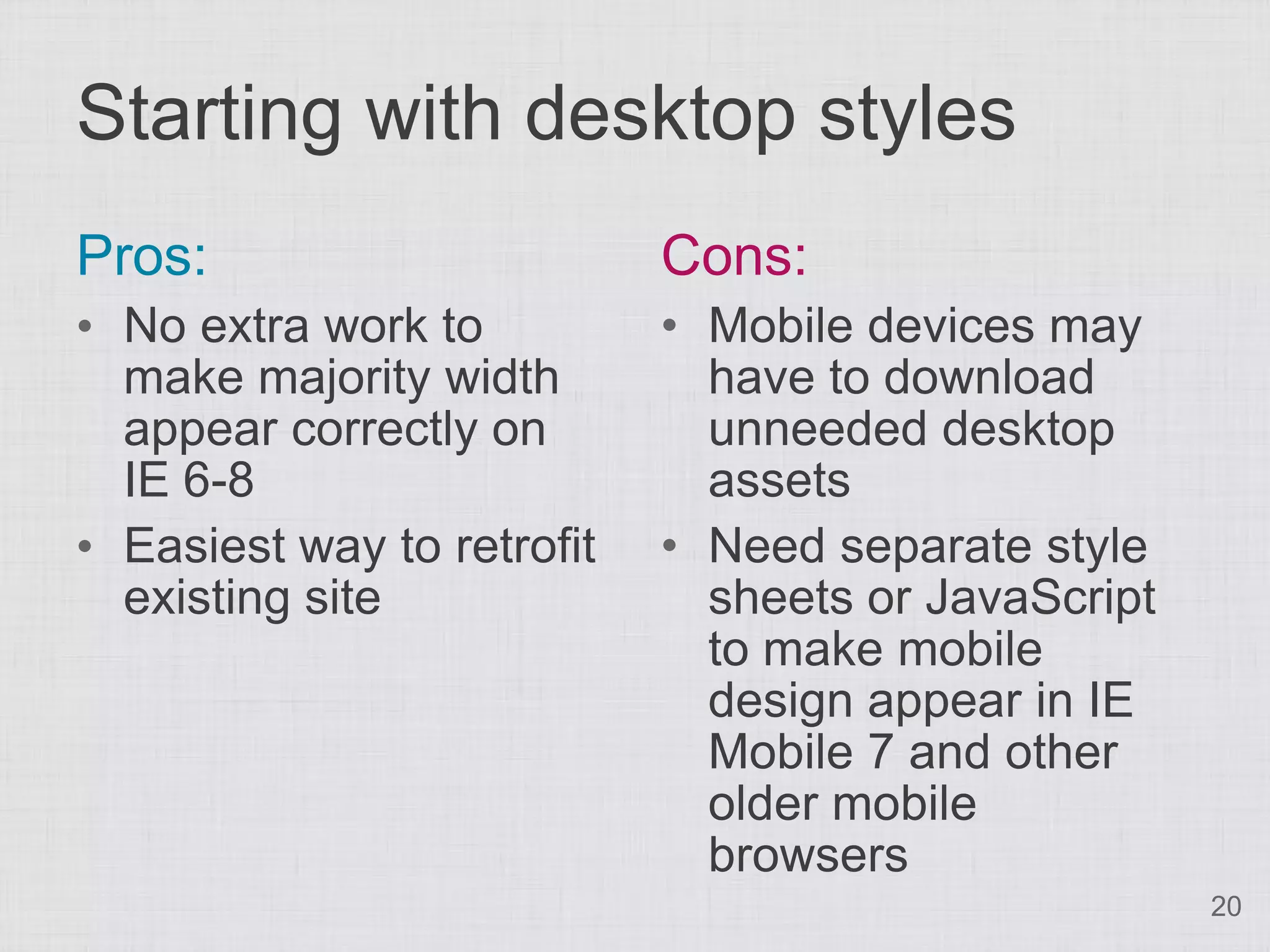 Starting with desktop styles Pros: Cons: • No extra work to • Mobile devices may make majority width have to download appear correctly on unneeded desktop IE 6-8 assets • Easiest way to retrofit • Need separate style existing site sheets or JavaScript to make mobile design appear in IE Mobile 7 and other older mobile browsers 20 