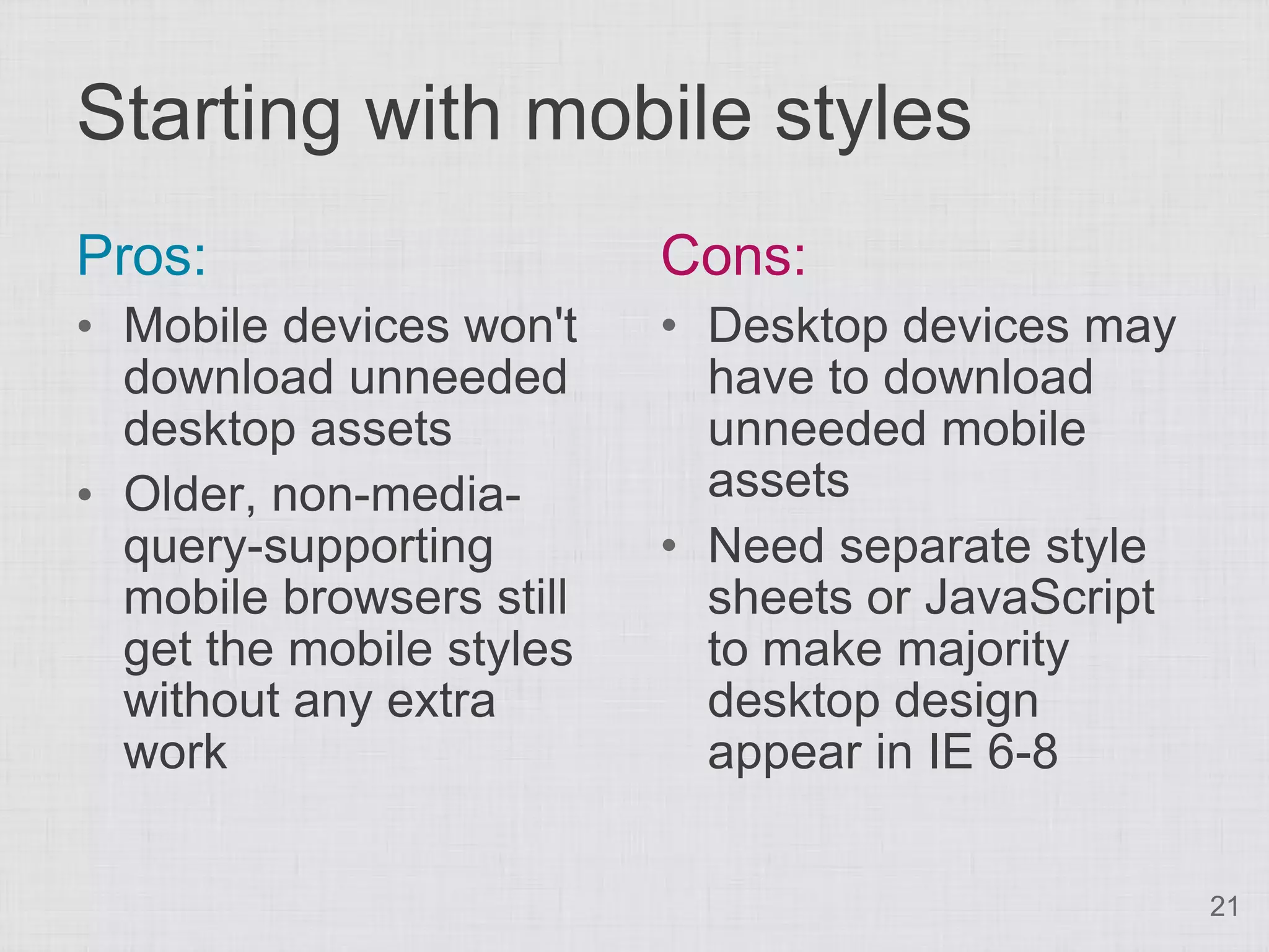 Starting with mobile styles Pros: Cons: • Mobile devices won't • Desktop devices may download unneeded have to download desktop assets unneeded mobile • Older, non-media- assets query-supporting • Need separate style mobile browsers still sheets or JavaScript get the mobile styles to make majority without any extra desktop design work appear in IE 6-8 21 