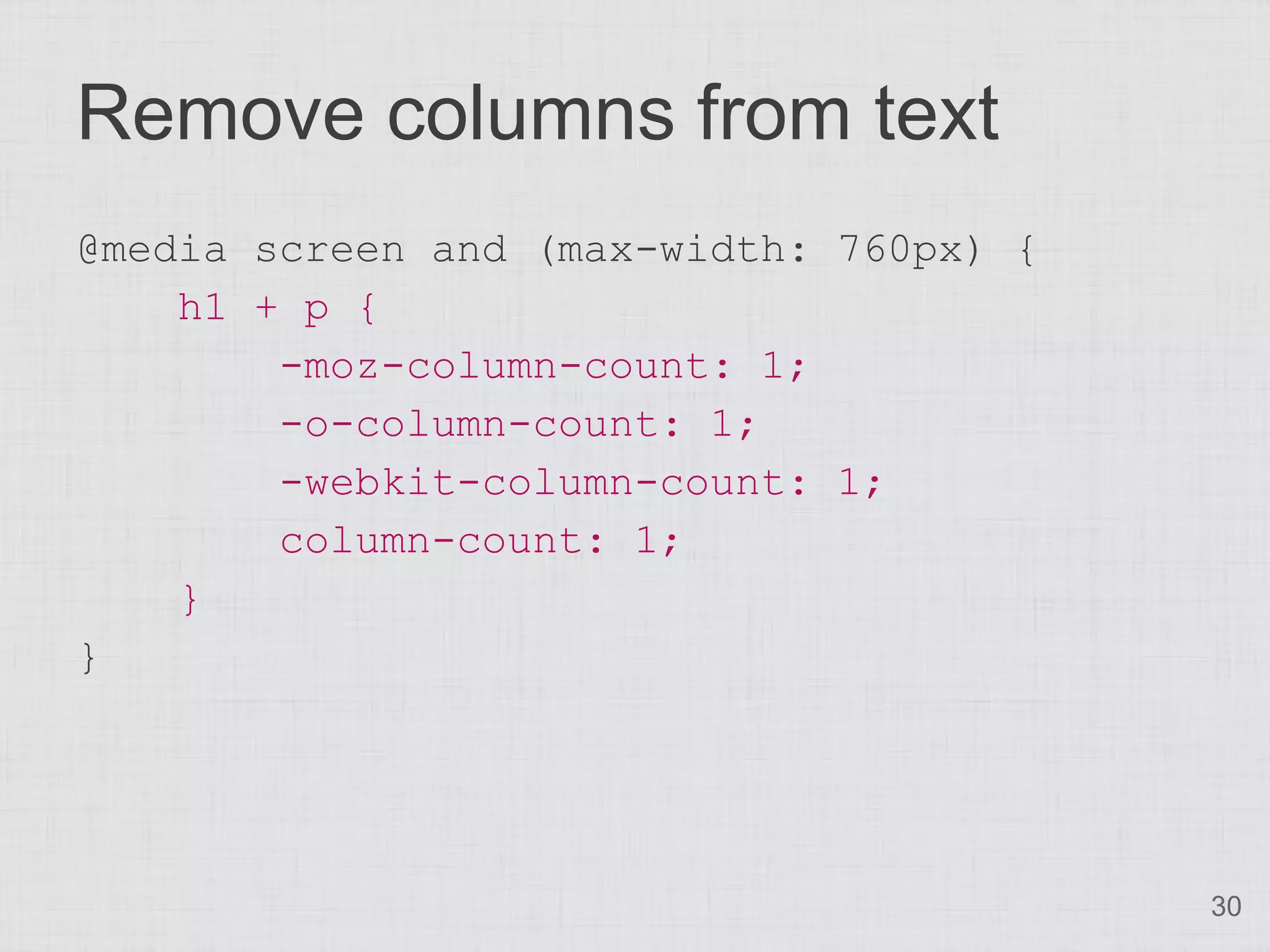 Remove columns from text @media screen and (max-width: 760px) { h1 + p { -moz-column-count: 1; -o-column-count: 1; -webkit-column-count: 1; column-count: 1; } } 30 
