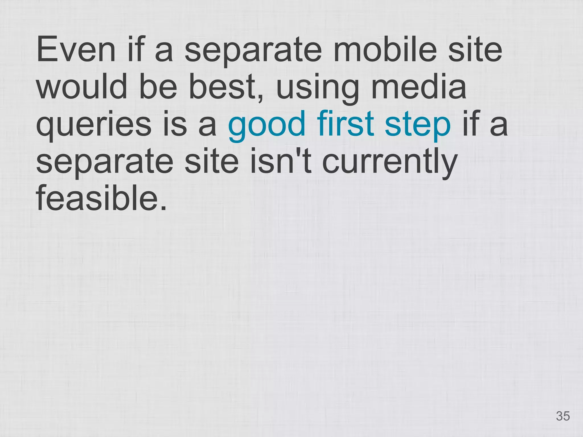 Even if a separate mobile site would be best, using media queries is a good first step if a separate site isn't currently feasible. 35 
