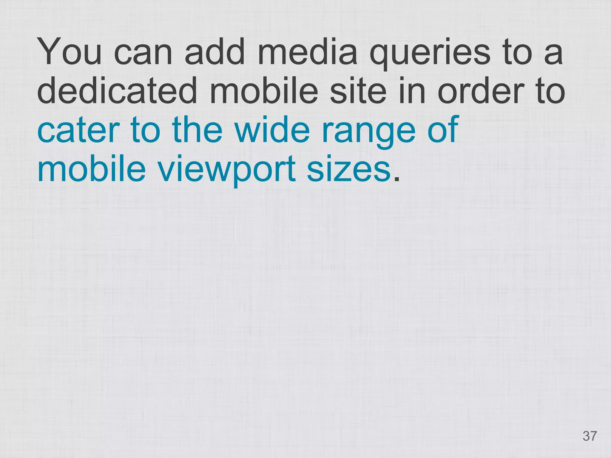You can add media queries to a dedicated mobile site in order to cater to the wide range of mobile viewport sizes. 37 