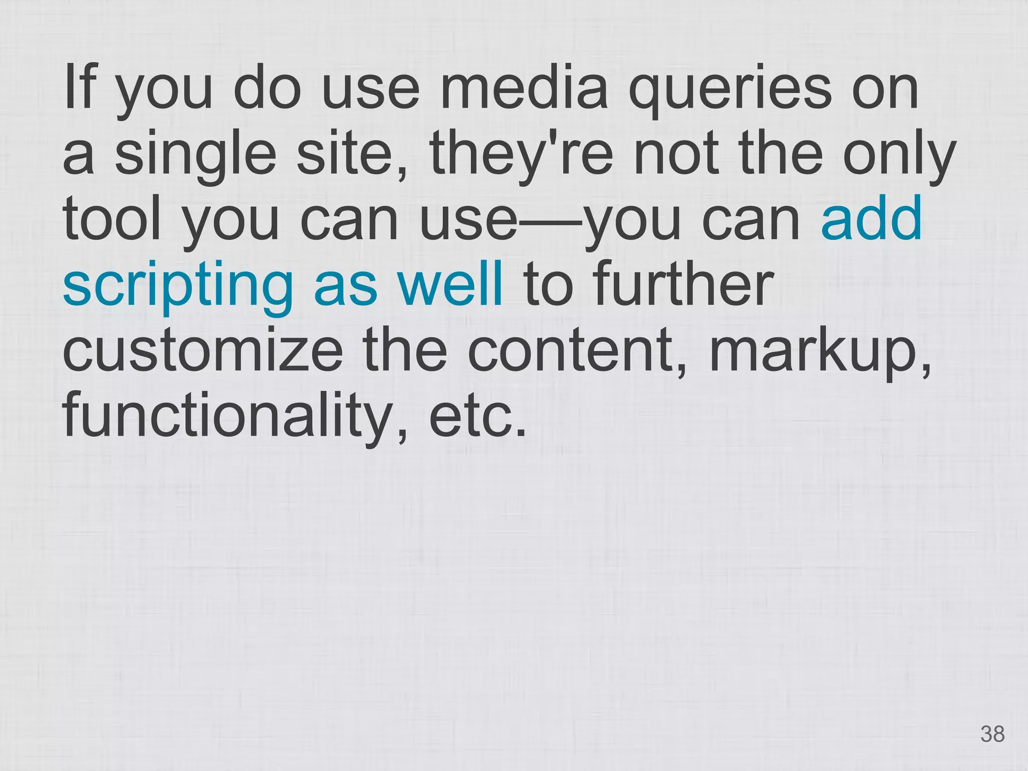 If you do use media queries on a single site, they're not the only tool you can use—you can add scripting as well to further customize the content, markup, functionality, etc. 38 