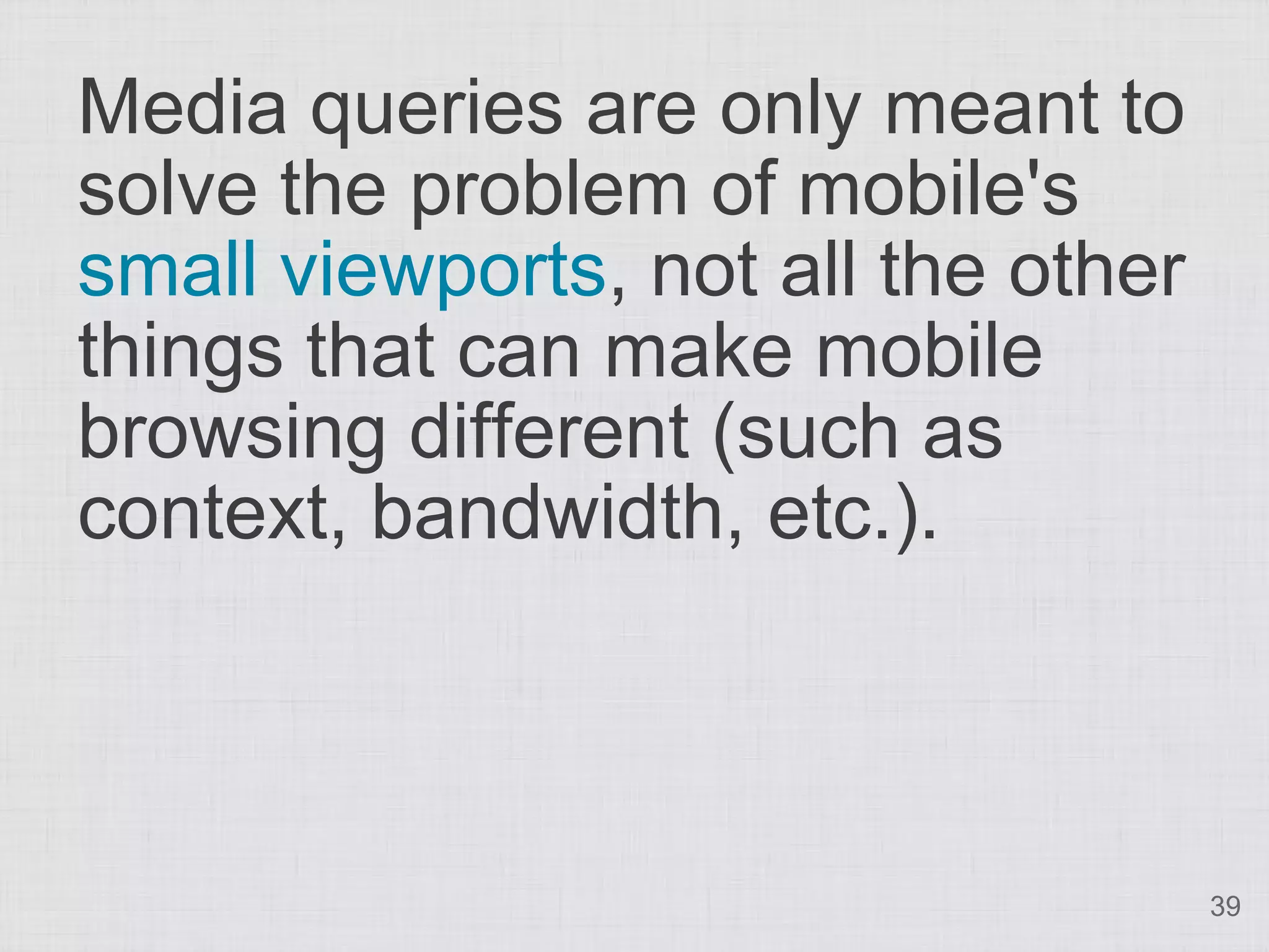Media queries are only meant to solve the problem of mobile's small viewports, not all the other things that can make mobile browsing different (such as context, bandwidth, etc.). 39 