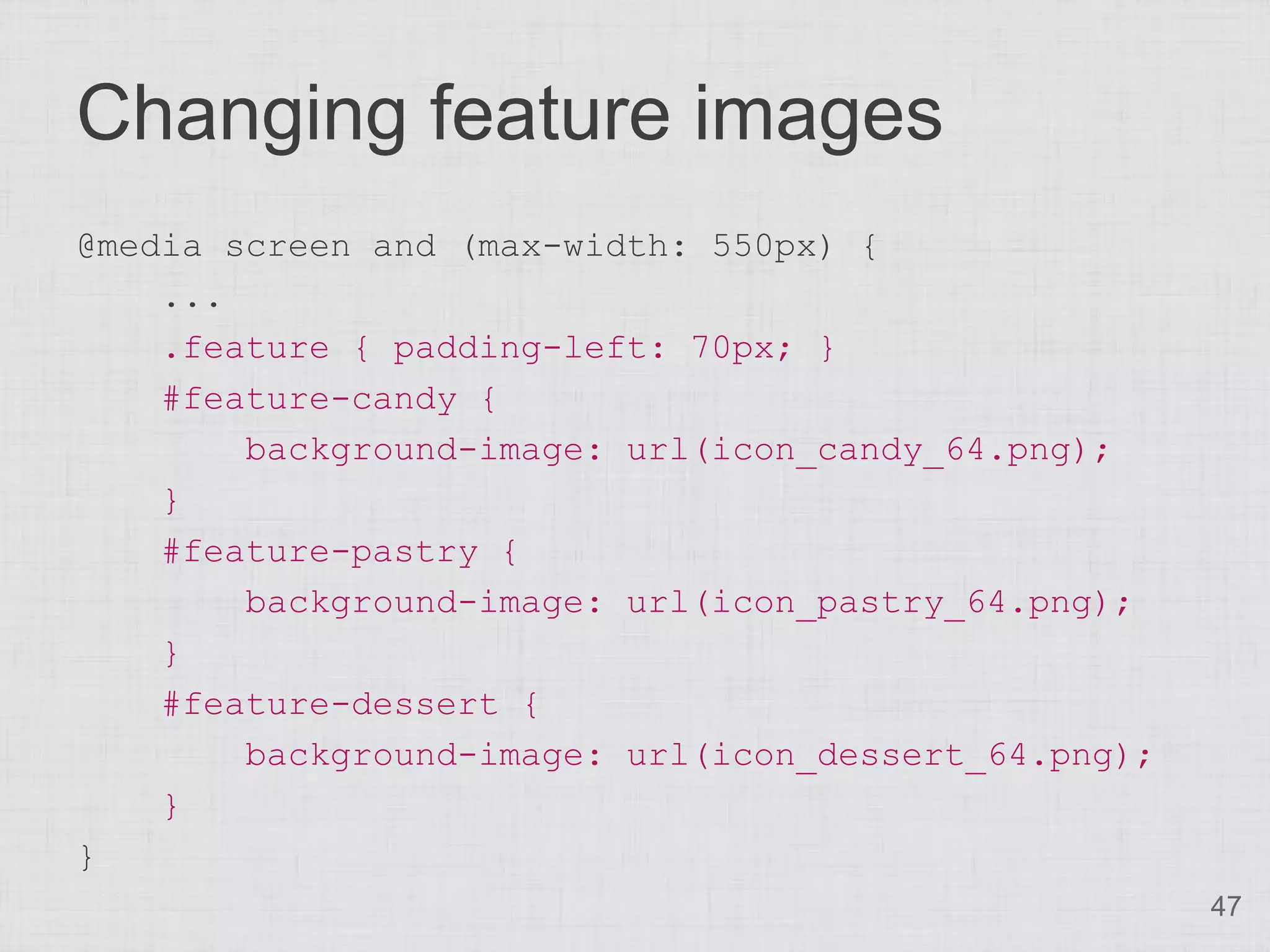 Changing feature images @media screen and (max-width: 550px) { ... .feature { padding-left: 70px; } #feature-candy { background-image: url(icon_candy_64.png); } #feature-pastry { background-image: url(icon_pastry_64.png); } #feature-dessert { background-image: url(icon_dessert_64.png); } } 47 
