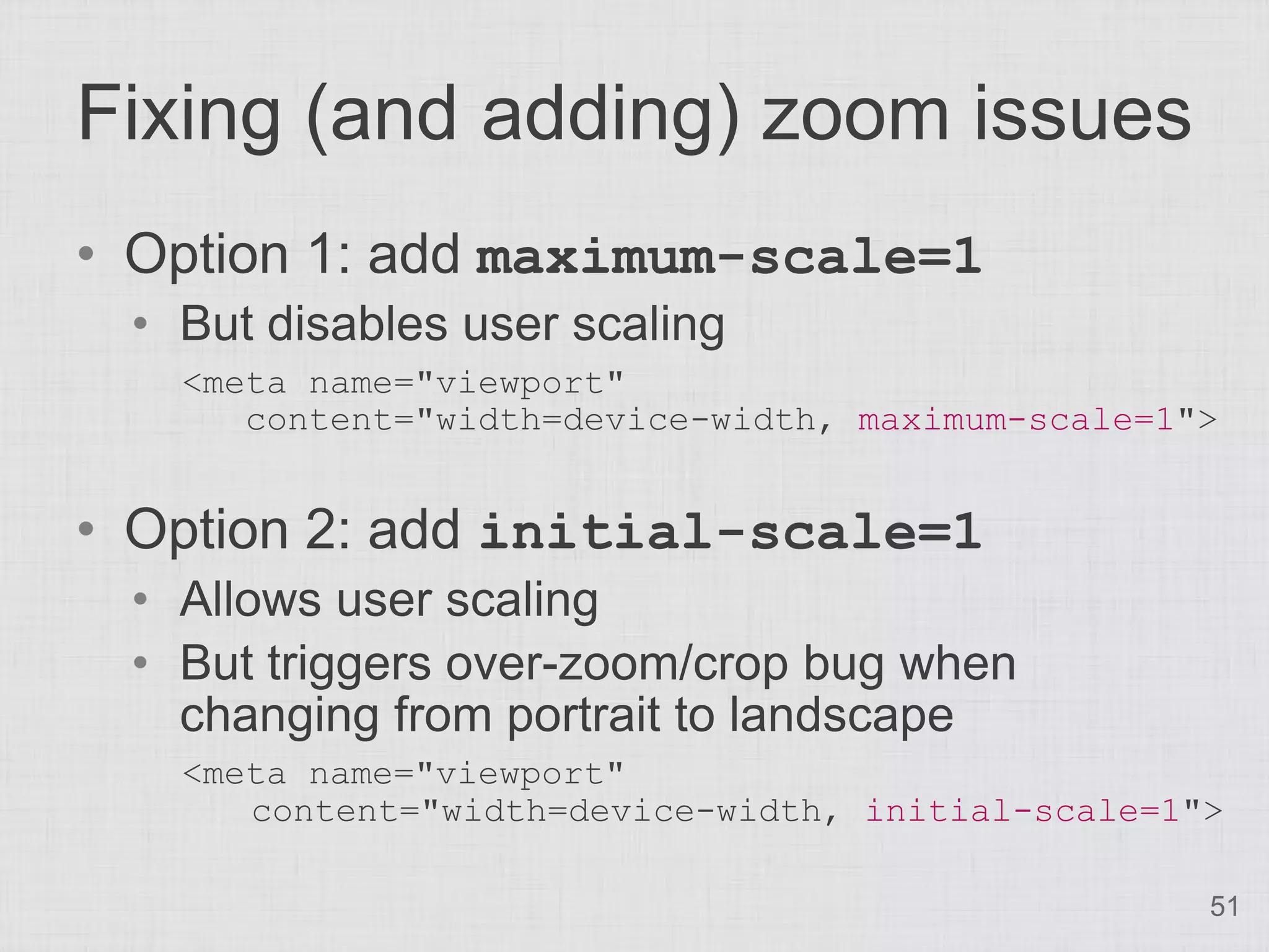 Fixing (and adding) zoom issues • Option 1: add maximum-scale=1 • But disables user scaling <meta name="viewport" content="width=device-width, maximum-scale=1"> • Option 2: add initial-scale=1 • Allows user scaling • But triggers over-zoom/crop bug when changing from portrait to landscape <meta name="viewport" content="width=device-width, initial-scale=1"> 51 