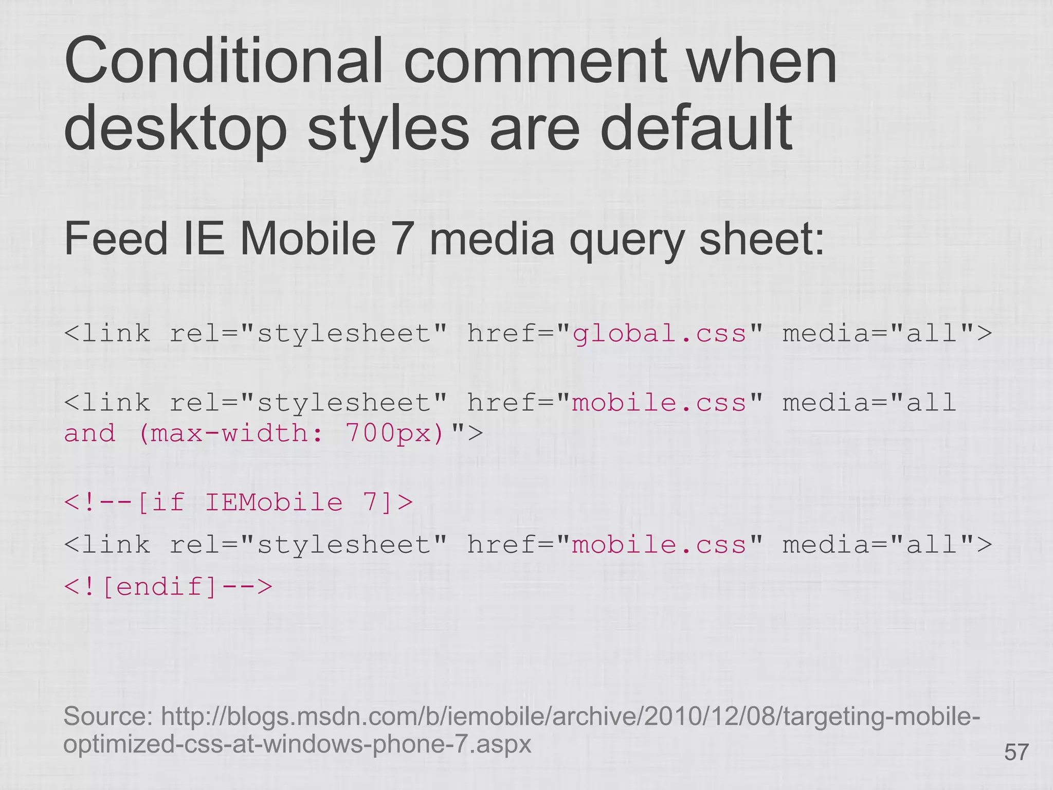 Conditional comment when desktop styles are default Feed IE Mobile 7 media query sheet: <link rel="stylesheet" href="global.css" media="all"> <link rel="stylesheet" href="mobile.css" media="all and (max-width: 700px)"> <!--[if IEMobile 7]> <link rel="stylesheet" href="mobile.css" media="all"> <![endif]--> Source: http://blogs.msdn.com/b/iemobile/archive/2010/12/08/targeting-mobile- optimized-css-at-windows-phone-7.aspx 57 