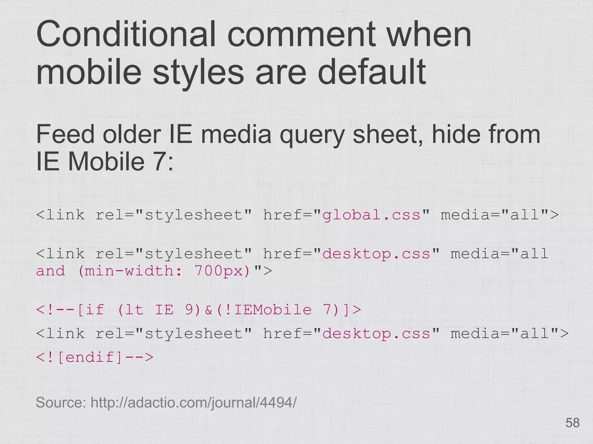 Conditional comment when mobile styles are default Feed older IE media query sheet, hide from IE Mobile 7: <link rel="stylesheet" href="global.css" media="all"> <link rel="stylesheet" href="desktop.css" media="all and (min-width: 700px)"> <!--[if (lt IE 9)&(!IEMobile 7)]> <link rel="stylesheet" href="desktop.css" media="all"> <![endif]--> Source: http://adactio.com/journal/4494/ 58 