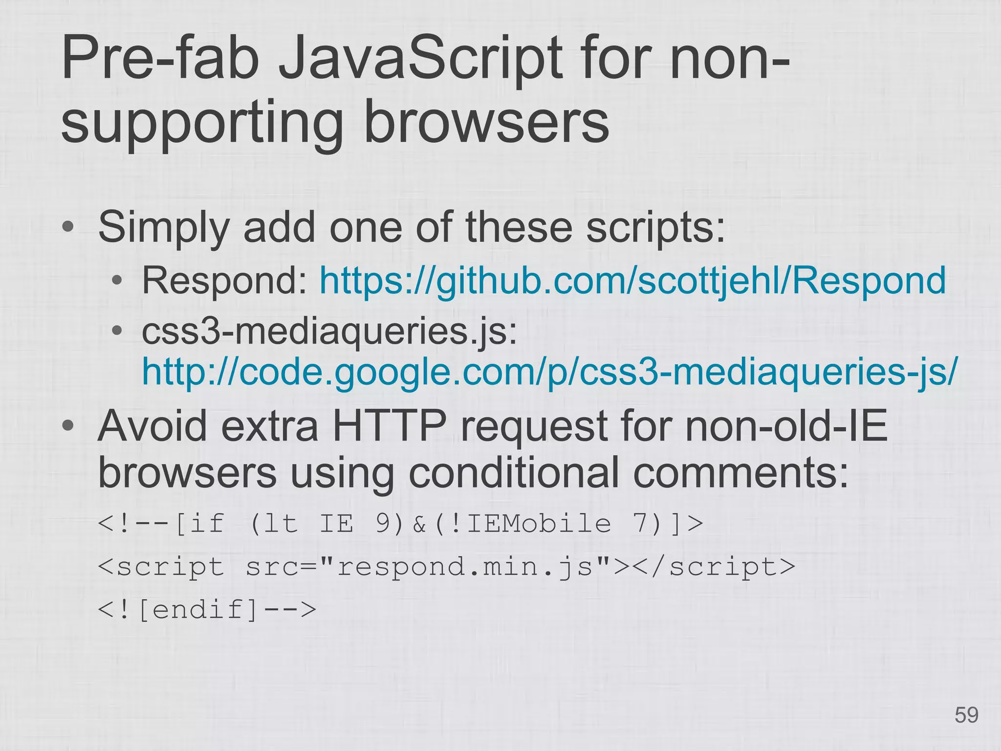 Pre-fab JavaScript for non- supporting browsers • Simply add one of these scripts: • Respond: https://github.com/scottjehl/Respond • css3-mediaqueries.js: http://code.google.com/p/css3-mediaqueries-js/ • Avoid extra HTTP request for non-old-IE browsers using conditional comments: <!--[if (lt IE 9)&(!IEMobile 7)]> <script src="respond.min.js"></script> <![endif]--> 59 