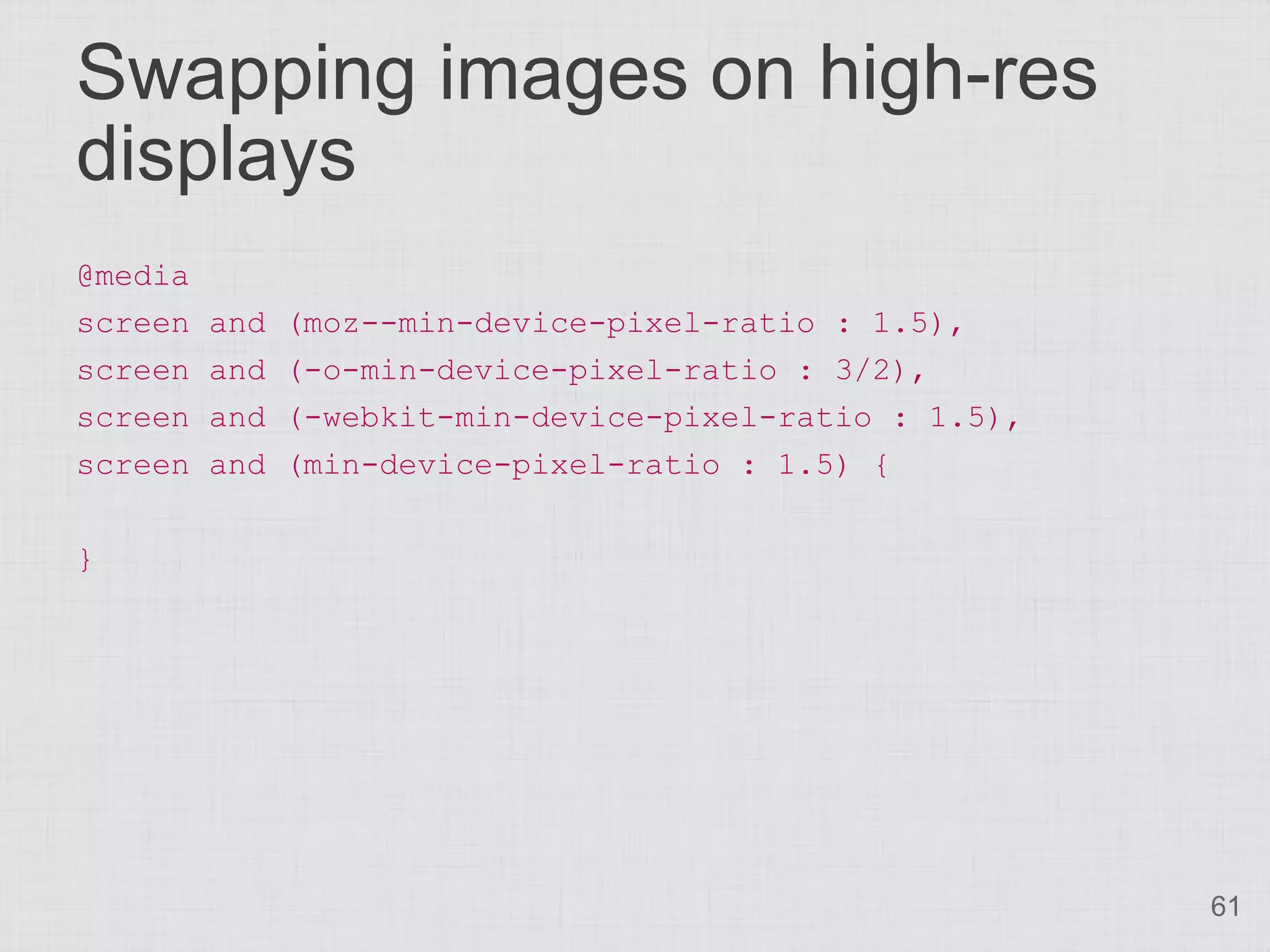 Swapping images on high-res displays @media screen and (moz--min-device-pixel-ratio : 1.5), screen and (-o-min-device-pixel-ratio : 3/2), screen and (-webkit-min-device-pixel-ratio : 1.5), screen and (min-device-pixel-ratio : 1.5) { } 61 