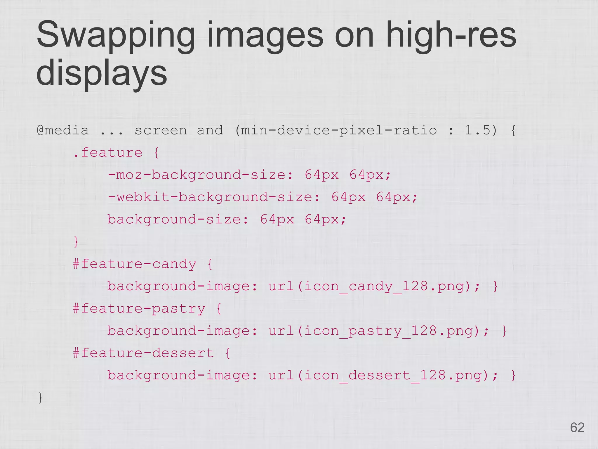 Swapping images on high-res displays @media ... screen and (min-device-pixel-ratio : 1.5) { .feature { -moz-background-size: 64px 64px; -webkit-background-size: 64px 64px; background-size: 64px 64px; } #feature-candy { background-image: url(icon_candy_128.png); } #feature-pastry { background-image: url(icon_pastry_128.png); } #feature-dessert { background-image: url(icon_dessert_128.png); } } 62 