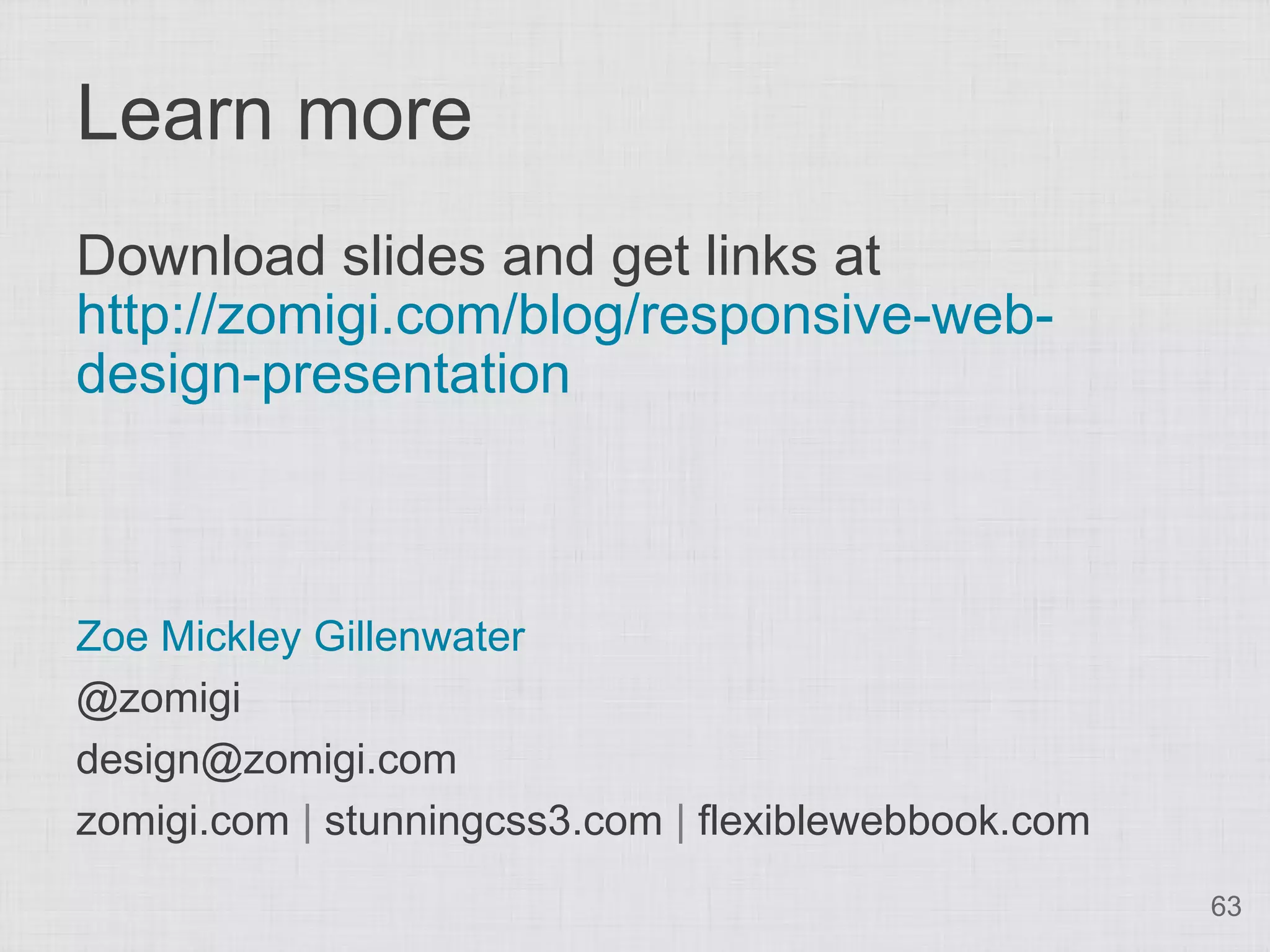 Learn more Download slides and get links at http://zomigi.com/blog/responsive-web- design-presentation Zoe Mickley Gillenwater @zomigi design@zomigi.com zomigi.com | stunningcss3.com | flexiblewebbook.com 63 