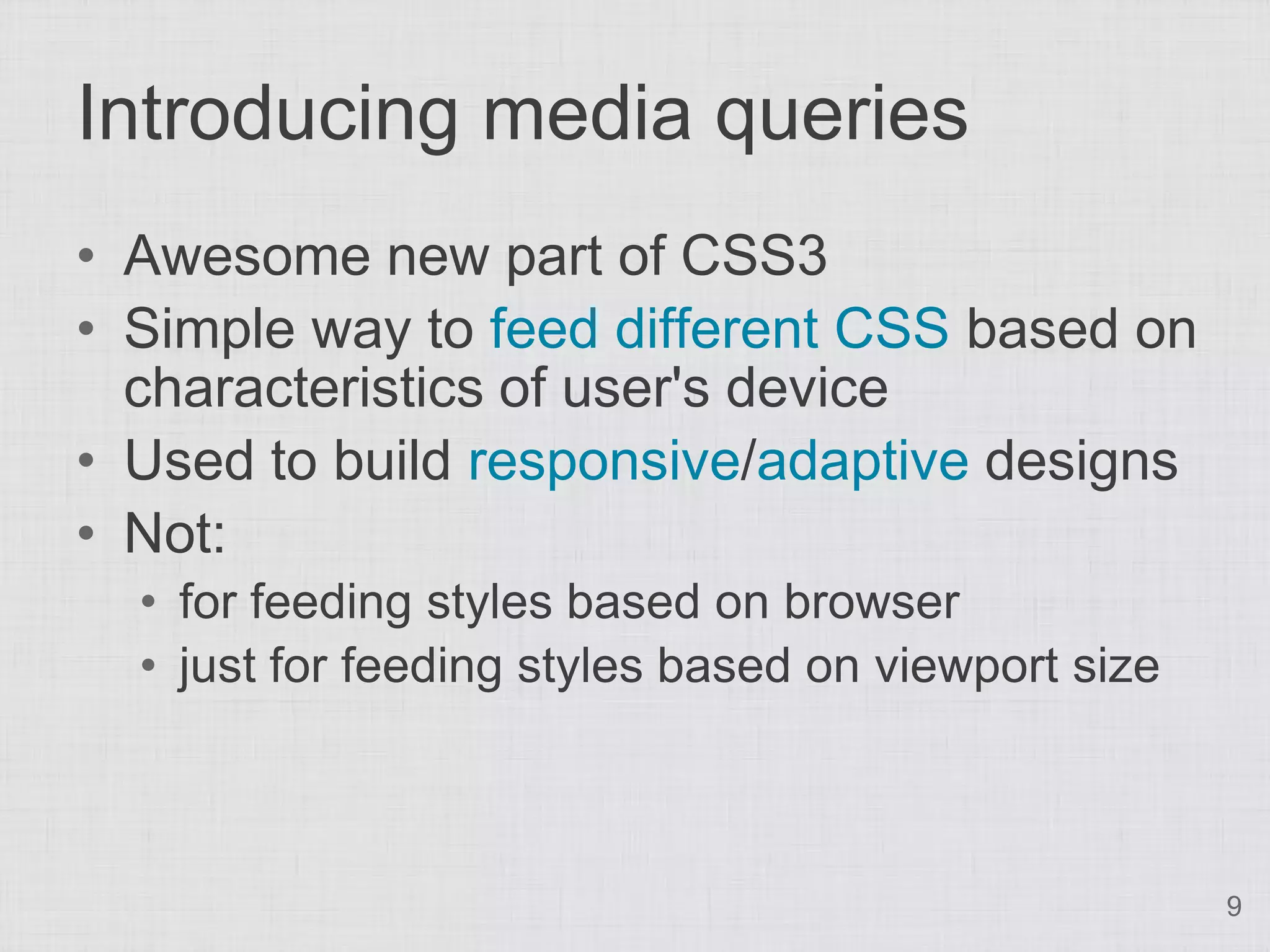 Introducing media queries • Awesome new part of CSS3 • Simple way to feed different CSS based on characteristics of user's device • Used to build responsive/adaptive designs • Not: • for feeding styles based on browser • just for feeding styles based on viewport size 9 