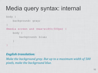 Media query syntax: internal
body {
    background: gray;
}
@media screen and (max-width:500px) {
    body {
        background: blue;
    }
}


English translation:
Make the background gray. But up to a maximum width of 500
pixels, make the background blue.
                                                             10
 