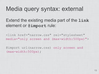 Media query syntax: external
Extend the existing media part of the link
element or @import rule:

<link href="narrow.css" rel="stylesheet"
media="only screen and (max-width:500px)">

@import url(narrow.css) only screen and
(max-width:500px);




                                             13
 