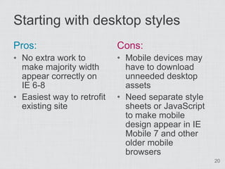 Starting with desktop styles
Pros:                       Cons:
• No extra work to          • Mobile devices may
  make majority width         have to download
  appear correctly on         unneeded desktop
  IE 6-8                      assets
• Easiest way to retrofit   • Need separate style
  existing site               sheets or JavaScript
                              to make mobile
                              design appear in IE
                              Mobile 7 and other
                              older mobile
                              browsers
                                                     20
 