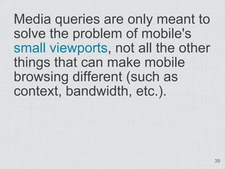 Media queries are only meant to
solve the problem of mobile's
small viewports, not all the other
things that can make mobile
browsing different (such as
context, bandwidth, etc.).



                                     39
 