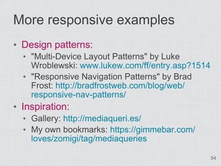 More responsive examples
• Design patterns:
  • "Multi-Device Layout Patterns" by Luke
    Wroblewski: www.lukew.com/ff/entry.asp?1514
  • "Responsive Navigation Patterns" by Brad
    Frost: http://bradfrostweb.com/blog/web/
    responsive-nav-patterns/
• Inspiration:
  • Gallery: http://mediaqueri.es/
  • My own bookmarks: https://gimmebar.com/
    loves/zomigi/tag/mediaqueries

                                                  54
 