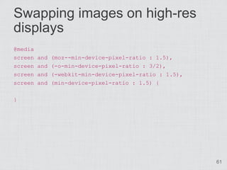 Swapping images on high-res
displays
@media
screen   and   (moz--min-device-pixel-ratio : 1.5),
screen   and   (-o-min-device-pixel-ratio : 3/2),
screen   and   (-webkit-min-device-pixel-ratio : 1.5),
screen   and   (min-device-pixel-ratio : 1.5) {

}




                                                         61
 