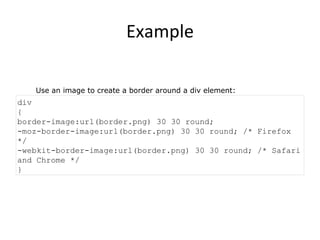 Example Use an image to create a border around a div element: div { border-image:url(border.png) 30 30 round; -moz-border-image:url(border.png) 30 30 round; /* Firefox */ -webkit-border-image:url(border.png) 30 30 round; /* Safari and Chrome */ } 