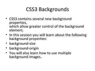 CSS3 Backgrounds CSS3 contains several new background properties, which allow greater control of the background element. In this session you will learn about the following background properties: background-size background-origin You will also learn how to use multiple background images. 