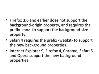 Firefox 3.6 and earlier does not support the background-origin property, and requires the prefix -moz- to support the background-size property. Safari 4 requires the prefix -webkit- to support the new background properties. Internet Explorer 9, Firefox 4, Chrome, Safari 5 and Opera support the new background properties 