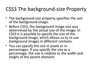CSS3 The background-size Property The background-size property specifies the size of the background image. Before CSS3, the background image size was determined by the actual size of the image. In CSS3 it is possible to specify the size of the background image, which allows us to re-use background images in different contexts. You can specify the size in pixels or in percentages. If you specify the size as a percentage, the size is relative to the width and height of the parent element. 
