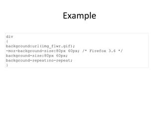 Example div { background:url(img_flwr.gif); -moz-background-size:80px 60px; /* Firefox 3.6 */ background-size:80px 60px; background-repeat:no-repeat; } 