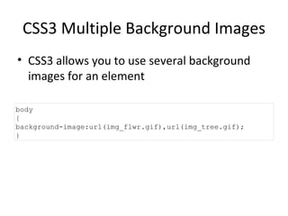CSS3 Multiple Background Images CSS3 allows you to use several background images for an element body {  background-image:url(img_flwr.gif),url(img_tree.gif); } 