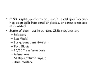 CSS3 is split up into "modules". The old specification has been split into smaller pieces, and new ones are also added. Some of the most important CSS3 modules are: Selectors Box Model Backgrounds and Borders Text Effects 2D/3D Transformations Animations Multiple Column Layout User Interface 