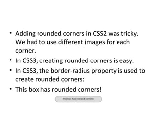 Adding rounded corners in CSS2 was tricky. We had to use different images for each corner. In CSS3, creating rounded corners is easy. In CSS3, the border-radius property is used to create rounded corners: This box has rounded corners! 