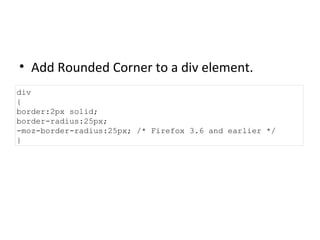 Add Rounded Corner to a div element. div { border:2px solid; border-radius:25px; -moz-border-radius:25px; /* Firefox 3.6 and earlier */ } 