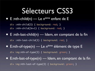 Sélecteurs CSS3
• E :nth-child(n) — Le      n ième   enfant de E
    div :nth-child(3) { background: red; }
    div :nth-child(3n+1) { background: red; }


• E :nth-last-child(n) — Idem, en comptant de la ﬁn
    div :nth-last-child(3) { background: red; }


•   E:nth-of-type(n) — Le nième élément de type E
    div img:nth-of-type(3) { background: green; }


• E:nth-last-of-type(n) — Idem, en comptant de la ﬁn
    div img:nth-last-of-type(3) { background: green; }
 