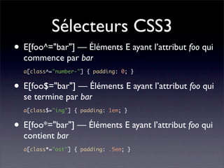 Sélecteurs CSS3
• E[foo^="bar"] — Éléments E ayant l’attribut foo qui
  commence par bar
  a[class^="number-"] { padding: 0; }


• E[foo$="bar"] — Éléments E ayant l’attribut foo qui
  se termine par bar
  a[class$="ing"] { padding: 1em; }


• E[foo*="bar"] — Éléments E ayant l’attribut foo qui
  contient bar
  a[class*="ost"] { padding: .5em; }
 