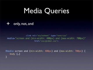 Media Queries
+     only, not, and

               <link rel="stylesheet" type="text/css"
 media="screen and (min-width: 400px) and (max-width: 700px)"
                       href="css/global.css">




@media screen and (min-width: 400px) and (max-width: 700px) {
	 body {…}
}
 