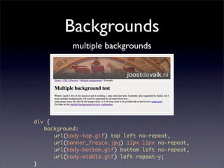 Backgrounds
           multiple backgrounds




div {
	 background:
	 	 url(body-top.gif) top left no-repeat,
	 	 url(banner_fresco.jpg) 11px 11px no-repeat,
	 	 url(body-bottom.gif) bottom left no-repeat,
	 	 url(body-middle.gif) left repeat-y;
}
 
