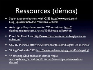 Ressources (démos)
•   Super awesome buttons with CSS3 http://www.zurb.com/
    blog_uploads/0000/0617/buttons-03.html

•   An image gallery showcase for CSS transitions http://
    devﬁles.myopera.com/articles/1041/image-gallery.html

•   Pure CSS Coke Can http://www.romancortes.com/blog/pure-css-
    coke-can/

•   CSS 3D Meninas http://www.romancortes.com/blog/css-3d-meninas/

•   Sliding Vinyl with CSS3 http://www.zurb.com/playground/sliding-vinyl

•   47 amazing CSS3 animation demos http://
    www.webdesignerwall.com/trends/47-amazing-css3-animation-
    demos/
 