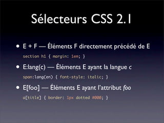 Sélecteurs CSS 2.1
• E + F — Éléments F directement précédé de E
  section h1 { margin: 1em; }


• E:lang(c) — Éléments E ayant la langue c
  span:lang(en) { font-style: italic; }


• E[foo] — Éléments E ayant l’attribut foo
  a[title] { border: 1px dotted #000; }
 