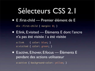 Sélecteurs CSS 2.1
• E :ﬁrst-child — Premier élément de E
  div :first-child { margin: 0; }


• E:link, E:visited — Éléments E dont l’ancre
  n’a pas été visitée / a été visitée
  a:link    { color: blue; }
  a:visited { color: green; }


• E:active, E:hover, E:focus — Éléments E
  pendant des actions utilisateur
  a:active { background-color: yellow; }
 