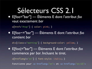Sélecteurs CSS 2.1
• E[foo="bar"] — Éléments E dont l’attribut foo
  vaut exactement bar
  a[href="#top"] { color: pink; }


• E[foo~="bar"] — Éléments E dont l’attribut foo
  contient bar
  div[class~="warning"] { background-color: yellow; }


• E[foo|="bar"] — Éléments E dont l’attribut foo
  commence par bar. Incluant le tiret.
  a[hreflang|="en"] { font-style: italic; }

  Fonctionne pour <a hreflang="en"> et <a hreflang="en-US">
 