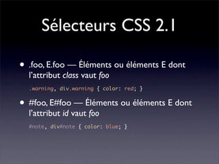Sélecteurs CSS 2.1

• .foo, E.foo — Éléments ou éléments E dont
  l’attribut class vaut foo
  .warning, div.warning { color: red; }


• #foo, E#foo — Éléments ou éléments E dont
  l’attribut id vaut foo
  #note, div#note { color: blue; }
 