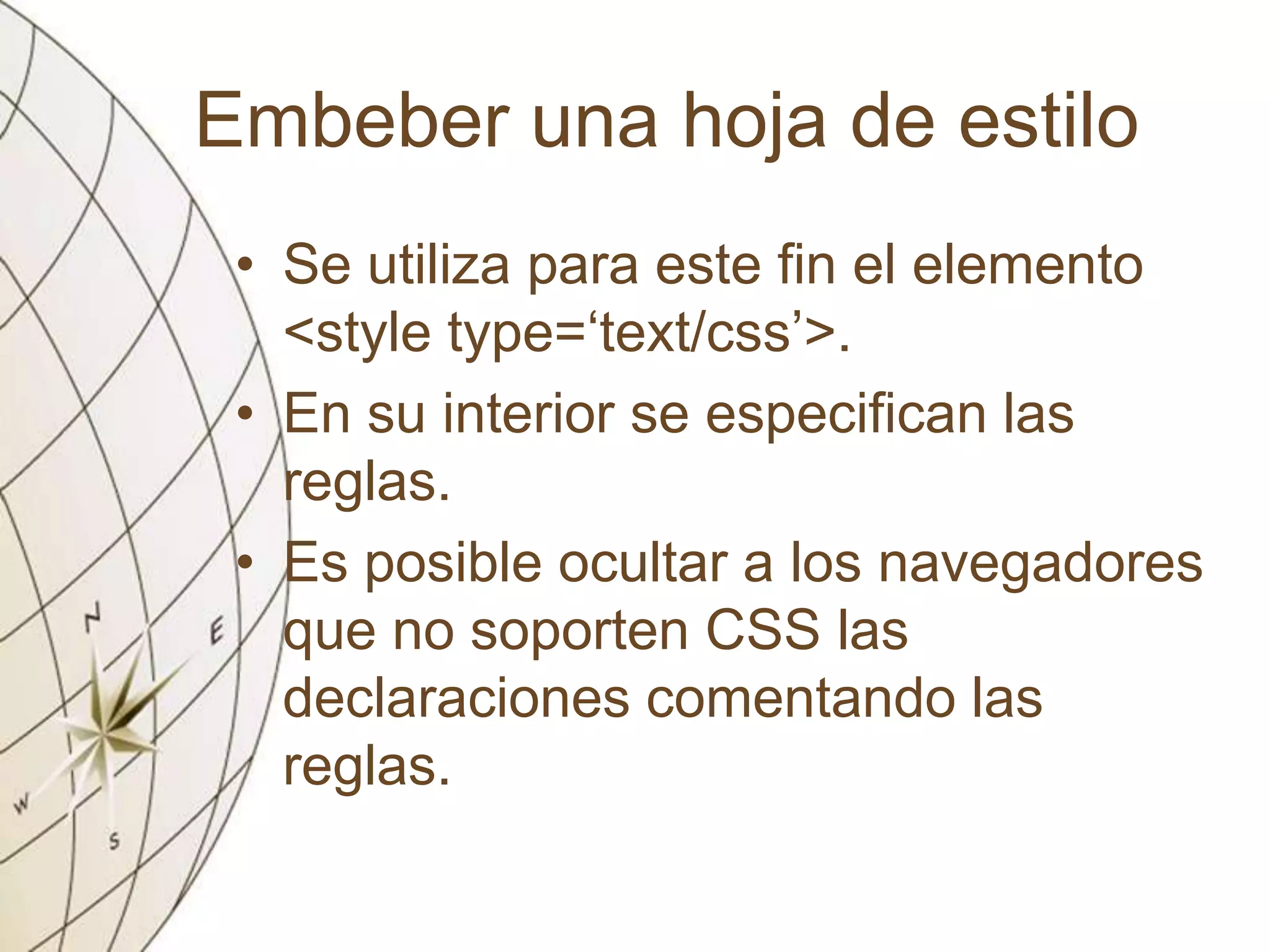 Embeber una hoja de estilo
• Se utiliza para este fin el elemento
<style type=‘text/css’>.
• En su interior se especifican las
reglas.
• Es posible ocultar a los navegadores
que no soporten CSS las
declaraciones comentando las
reglas.
 
